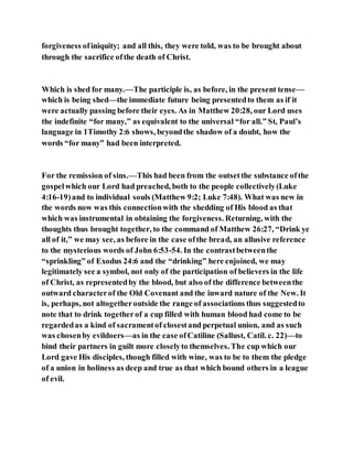 forgiveness ofiniquity; and all this, they were told, was to be brought about
through the sacrifice ofthe death of Christ.
Which is shed for many.—The participle is, as before, in the present tense—
which is being shed—the immediate future being presentedto them as if it
were actually passing before their eyes. As in Matthew 20:28, our Lord uses
the indefinite “for many,” as equivalent to the universal “for all.” St, Paul’s
language in 1Timothy 2:6 shows, beyondthe shadow of a doubt, how the
words “for many” had been interpreted.
For the remission of sins.—This had been from the outsetthe substance ofthe
gospelwhich our Lord had preached, both to the people collectively(Luke
4:16-19)and to individual souls (Matthew 9:2; Luke 7:48). What was new in
the words now was this connectionwith the shedding of His blood as that
which was instrumental in obtaining the forgiveness. Returning, with the
thoughts thus brought together, to the command of Matthew 26:27, “Drink ye
all of it,” we may see, as before in the case ofthe bread, an allusive reference
to the mysterious words of John 6:53-54. In the contrastbetweenthe
“sprinkling” of Exodus 24:6 and the “drinking” here enjoined, we may
legitimately see a symbol, not only of the participation of believers in the life
of Christ, as representedby the blood, but also of the difference betweenthe
outward characterof the Old Covenant and the inward nature of the New. It
is, perhaps, not altogetheroutside the range of associations thus suggestedto
note that to drink togetherof a cup filled with human blood had come to be
regardedas a kind of sacramentof closestand perpetual union, and as such
was chosenby evildoers—as in the case ofCatiline (Sallust, Catil. c. 22)—to
bind their partners in guilt more closelyto themselves. The cup which our
Lord gave His disciples, though filled with wine, was to be to them the pledge
of a union in holiness as deep and true as that which bound others in a league
of evil.
 