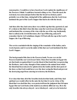 ransom price. I would love to have heard our Lord explain the significance of
the Passover. Ithink I could have learned a thing or two. Then the meal, the
real meal, was eatenand just before that the bread was broken, and it
probably was at that time, taking half of the aphikomen, that the Lord Jesus
instituted the part of the Lord’s Supper that had to do with the bread.
And then after they had eaten, there was a third cup that they partook of, and
it’s evident at this third when this time came the Lord Jesus raisedthat cup
and instituted the ceremonyof the wine with the use of the cup. Incidentally
that is called, in the Jewishliterature, the Cup of Blessing, and you’ll
remember that in 1stCorinthians chapter 10 Paul calls the cup at the Lord’s
Supper, the Cup of Blessing.
The service concludedwith the singing of the remainder of the halleo, and a
word of praise and it was in the midst of this that our Lord instituted the first
Lord’s Supper.
The backgroundof this then is the Passoverlamb. No one ever ate the
Passoverlamb like our Lord Jesus Christ. Those first Israelites in Egypt who
ate that lamb recognizedthat it was the blood of that lamb that was protecting
the firstborn. And so they thought of that animal as the animal from which
the blood had been takento be splatteredon the lentils and the door posts of
the door, so that God would hover over the door seeing the blood and prevent
the destroying angelfrom entering in to destroy the firstborn.
Ever since that time all of the Israelites lookedatthat lamb, and if they had
spiritual eyes would reflect in the unto the fact that it was by virtue of the
blood that was shed that they were protectedfrom the judgment that fell upon
Egypt. But our Lord looks atthe lamb in an entirely different way. He is the
only Israelite who always obeyed – never disobeyed – and yet as he lookedat
 