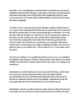 the lamb, it was something that condemned him to death because ofcourse it
signified to him that this is his place, and in just a few hours, having lookedat
that lamb and having eaten of that lamb which signified his death, he must
carry it out. So it was a lamb which condemned him to death to his face from
the divine standpoint.
Two lines we have said, meet in the guestchamber, and the switch is thrown
over, and we move proleptically from the old covenantto the new covenant. In
the Old Testamentaltars were the characteristic piecesoffurniture. It was by
the altars that the animals were slain. In the New Testament, it is a table, not
the altars, for the sacrifice is no more. In the Old Testamentthey looked
forward to the coming of the true Lamb of God when they partook of the
Passoverlamb. Now, in the new covenant days, as we partake of the bread
and the wine, we look back to the reality of a finished sacrifice. We do not eat
lamb, for there is no sacrifice now. “The sacrifice is o’er,” as the hymn writer
has put it.
Now the text, I think, is very significant in that it stressesvery, very definitely
the initiative that belongs to God in it. Will you look at the 26th verse in which
Matthew describes the ceremony of the bread? And as they were eating, Jesus
took bread –
Incidentally, he took bread because bread referred to his body, and the body
was a necessarymeans to the incarnation, and so he begins with the
incarnation but our Lord took the bread and he blessedit and he broke it.
Breadwas ordinarily broken, and so it beautifully symbolized not only the
incarnation but also the fact of his death. So Jesus took the bread.
Incidentally, when he says this bread is my body, he means this broken bread
is my body. We do not feed on a Christ who has not been sacrificed. We feed
 