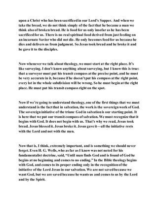 upon a Christ who has been sacrificedin our Lord’s Supper. And when we
take the bread, we do not think simply of the factthat he became a man we
think also of broken bread. He is food for us only insofar as he has been
sacrificedfor us. There is no real spiritual food derived from just feeding on
an incarnate Saviorwho did not die. He only becomes foodfor us because he
dies and delivers us from judgment. So Jesus took bread and he broke it and
he gave it to the disciples.
Now wheneverwe talk about theology, we must start at the right place. It’s
like surveying. I don’t know anything about surveying, but I know this is true:
that a surveyor must put his transit compass atthe precise point, and he must
be very accurate in it, because if he doesn’tput his compass atthe right point,
every lot in the whole subdivision will be wrong. So he must begin at the right
place. He must put his transit compass right on the spot.
Now if we’re going to understand theology, one of the first things that we must
understand is the factthat in salvation, the work is the sovereignwork of God.
The sovereigninitiative of the triune God in salvationis our starting point. It
is here that we put our transit compass of salvation. We must recognize that it
begins with God. It does not begin with us. That’s why we read, Jesus took
bread. Jesus blessedit. Jesus broke it. Jesus gave it—all the initiative rests
with the Lord and not with the men.
Now that is, I think, extremely important, and is something we should never
forget. Even H. G. Wells, who as far as I know was not noted for his
fundamentalist doctrine, said, “Until man finds God and is found of God he
begins at no beginning and comes to no ending.” In the Bible theologybegins
with God, and comes to its proper ending only in the recognitionof the
initiative of the Lord Jesus in our salvation. We are not savedbecause we
want God, but we are saved because he wants us and comes to us by the Lord
and by the Spirit.
 