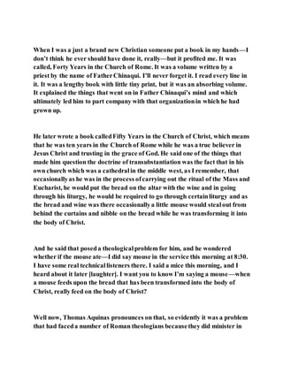 When I was a just a brand new Christian someone put a book in my hands—I
don’t think he ever should have done it, really—but it profited me. It was
called, Forty Years in the Church of Rome. It was a volume written by a
priest by the name of FatherChinaqui. I’ll never forget it. I read every line in
it. It was a lengthy book with little tiny print, but it was an absorbing volume.
It explained the things that went on in Father Chinaqui’s mind and which
ultimately led him to part company with that organizationin which he had
grown up.
He later wrote a book calledFifty Years in the Church of Christ, which means
that he was ten years in the Church of Rome while he was a true believer in
Jesus Christ and trusting in the grace of God. He said one of the things that
made him question the doctrine of transubstantiation was the fact that in his
own church which was a cathedralin the middle west, as I remember, that
occasionallyas he was in the process ofcarrying out the ritual of the Mass and
Eucharist, he would put the bread on the altar with the wine and in going
through his liturgy, he would be required to go through certainliturgy and as
the bread and wine was there occasionallya little mouse would stealout from
behind the curtains and nibble on the bread while he was transforming it into
the body of Christ.
And he said that poseda theologicalproblem for him, and he wondered
whether if the mouse ate—I did say mouse in the service this morning at 8:30.
I have some real technicallisteners there. I said a mice this morning, and I
heard about it later [laughter]. I want you to know I’m saying a mouse—when
a mouse feeds upon the bread that has been transformed into the body of
Christ, really feed on the body of Christ?
Well now, Thomas Aquinas pronounces on that, so evidently it was a problem
that had faceda number of Roman theologians becausethey did minister in
 