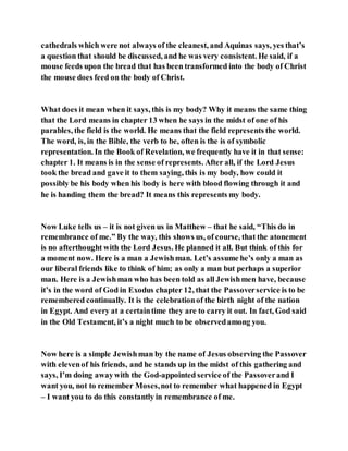 cathedrals which were not always of the cleanest, and Aquinas says, yes that’s
a question that should be discussed, and he was very consistent. He said, if a
mouse feeds upon the bread that has been transformed into the body of Christ
the mouse does feed on the body of Christ.
What does it mean when it says, this is my body? Why it means the same thing
that the Lord means in chapter 13 when he says in the midst of one of his
parables, the field is the world. He means that the field represents the world.
The word, is, in the Bible, the verb to be, often is the is of symbolic
representation. In the Book of Revelation, we frequently have it in that sense:
chapter 1. It means is in the sense of represents. After all, if the Lord Jesus
took the bread and gave it to them saying, this is my body, how could it
possibly be his body when his body is here with blood flowing through it and
he is handing them the bread? It means this represents my body.
Now Luke tells us – it is not given us in Matthew – that he said, “This do in
remembrance of me.” By the way, this shows us, of course, that the atonement
is no afterthought with the Lord Jesus. He planned it all. But think of this for
a moment now. Here is a man a Jewishman. Let’s assume he’s only a man as
our liberal friends like to think of him; as only a man but perhaps a superior
man. Here is a Jewishman who has been told as all Jewishmen have, because
it’s in the word of God in Exodus chapter 12, that the Passoverservice is to be
remembered continually. It is the celebrationof the birth night of the nation
in Egypt. And every at a certaintime they are to carry it out. In fact, God said
in the Old Testament, it’s a night much to be observedamong you.
Now here is a simple Jewishman by the name of Jesus observing the Passover
with elevenof his friends, and he stands up in the midst of this gathering and
says, I’m doing awaywith the God-appointed service of the Passoverand I
want you, not to remember Moses,not to remember what happened in Egypt
– I want you to do this constantly in remembrance of me.
 