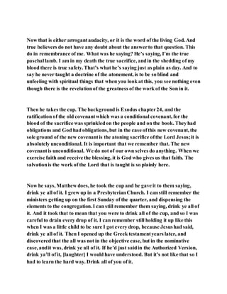 Now that is either arrogantaudacity, or it is the word of the living God. And
true believers do not have any doubt about the answerto that question. This
do in remembrance of me. What was he saying? He’s saying, I’m the true
paschallamb. I am in my death the true sacrifice, andin the shedding of my
blood there is true safety. That’s what he’s saying just as plain as day. And to
say he never taught a doctrine of the atonement, is to be so blind and
unfeeling with spiritual things that when you look at this, you see nothing even
though there is the revelationof the greatness ofthe work of the Son in it.
Then he takes the cup. The background is Exodus chapter24, and the
ratification of the old covenantwhich was a conditional covenant, for the
blood of the sacrifice was sprinkledon the people and on the book. Theyhad
obligations and God had obligations, but in the case ofthis new covenant, the
sole ground of the new covenantis the atoning sacrifice ofthe Lord Jesus;it is
absolutely unconditional. It is important that we remember that. The new
covenantis unconditional. We do not of our own selves do anything. When we
exercise faith and receive the blessing, it is God who gives us that faith. The
salvationis the work of the Lord that is taught is so plainly here.
Now he says, Matthew does, he took the cup and he gave it to them saying,
drink ye all of it. I grew up in a PresbyterianChurch. I canstill remember the
ministers getting up on the first Sunday of the quarter, and dispensing the
elements to the congregation. I can still remember them saying, drink ye all of
it. And it took that to mean that you were to drink all of the cup, and so I was
careful to drain every drop of it. I can remember still holding it up like this
when I was a little child to be sure I got every drop, because Jesushad said,
drink ye all of it. Then I opened up the Greek testamentyears later, and
discoveredthat the all was not in the objective case, but in the nominative
case, andit was, drink ye all of it. If he’d just saidin the Authorized Version,
drink ya’ll of it, [laughter] I would have understood. But it’s not like that so I
had to learn the hard way. Drink all of you of it.
 