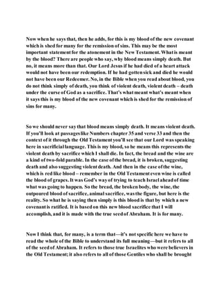 Now when he says that, then he adds, for this is my blood of the new covenant
which is shed for many for the remission of sins. This may be the most
important statementfor the atonement in the New Testament. Whatis meant
by the blood? There are people who say, why blood means simply death. But
no, it means more than that. Our Lord Jesus if he had died of a heart attack
would not have been our redemption. If he had gottensick and died he would
not have been our Redeemer. No, in the Bible when you read about blood, you
do not think simply of death, you think of violent death, violent death – death
under the curse of God as a sacrifice. That’s whatmeant what’s meant when
it says this is my blood of the new covenant which is shed for the remission of
sins for many.
So we should never saythat blood means simply death. It means violent death.
If you’ll look at passageslike Numbers chapter 35 and verse 33 and then the
context of it through the Old Testamentyou’ll see that our Lord was speaking
here in sacrificiallanguage. This is my blood, so he means this represents the
violent death by sacrifice which I shall die. In fact, the bread and the wine are
a kind of two-fold parable. In the case ofthe bread, it is broken, suggesting
death and also suggesting violentdeath. And then in the case ofthe wine,
which is red like blood – remember in the Old Testamenteven wine is called
the blood of grapes. It was God’s wayof trying to teach Israelaheadof time
what was going to happen. So the bread, the broken body, the wine, the
outpoured blood of sacrifice, animal sacrifice, wasthe figure, but here is the
reality. So what he is saying then simply is this blood is that by which a new
covenantis ratified. It is basedon this new blood sacrifice that I will
accomplish, and it is made with the true seedof Abraham. It is for many.
Now I think that, for many, is a term that—it’s not specific here we have to
read the whole of the Bible to understand its full meaning—but it refers to all
of the seedof Abraham. It refers to those true Israelites who were believers in
the Old Testament; it also refers to all of those Gentiles who shall be brought
 
