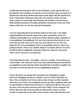 to faith and who form part of the seedof Abraham, as the apostle tells us in
the Epistle to the Galatians. So when he says it is shed for many, he means it is
shed for his redeemed. All those that make up the figure that the apostle uses
in the 11th chapter of Romans of the olive tree, inclusive of the root and
fatness of the covenant made with Abraham, the branches of Israeltrue in
faith and those branches of Gentiles graftedin who partake of the root of the
fatness of the olive tree for the redeemed community.
I am not suggesting that Israeland the church are the same. I am simply
suggesting that Israeland the church have their salvationby virtue of a
common relationship to our Lord Jesus Christ’s blood sacrifice, andnotice it
is unconditional. Unconditional. It is our Lord who takes the bread; it is our
Lord who takes the cup. It is he who says, take and eat. It is he who says,
drink all of it. It is unconditional. There is no probably about it. There is no
perhaps about it. There is no could be about it. No maybe about it. For when
he died he did accomplishthe salvationof those for whom he came to die.
That’s why we preach a sovereignGod.
Notice that blood is shed—notspilled—shed as a sacrifice. Notone drop was
wastedeither. And when our Lord Jesus came and shed that precious blood it
accomplishedexactlywhat the Father intended that it should accomplish. Not
one drop is wasted, becausehe was accomplishing his purposes.
I know that there are people who teachuniversal redemption. I taught
universal redemption myself for a number of years. I know that there are
those who say that the Lord Jesus came to make all men savable. I puzzled
about that even when I was teaching it, because my elders taught me that, and
I respectedthem. I still do. But the more I’ve reflectedon this over the years,
the more I have become convinced, and I don’t think I can be changed. I do
believe that when the Lord Jesus died, he did not die to make everyone
savable. I cannot tell you all of the reasons whyin a short time like this, but I
 