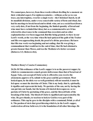 We cannotpass, however, from these words without dwelling for a moment on
their evidential aspect. Foreighteencenturies—without, so far as we can
trace, any interruption, even for a single week—the ChristianChurch, in all
its manifold divisions, under every conceivable variety of form and ritual, has
had its meetings to break bread and to drink wine, not as a socialfeast(from a
very early date, if not from the beginning, the limited quantity of bread and
wine must have excluded that idea), but as a commemorative act. It has
referred its observance to the command thus recorded, and no other
explanation has ever been suggested. Butthis being granted, we have in our
Lord’s words, at the very time when He had spokenof the guilt of the Traitor
and His own approaching death, the proof of a divine prescience. He knew
that His true work was beginning and not ending; that He was giving a
commandment that would last to the end of time; that He had obtained a
greaterhonour than Moses, andwas the Mediatorof a better covenant
(Hebrews 3:3; Hebrews 8:6).
Matthew Henry's Concise Commentary
26:26-30 This ordinance of the Lord's supper is to us the passoversupper, by
which we commemorate a much greaterdeliverance than that of Israelout of
Egypt. Take, eat;acceptofChrist as he is offeredto you; receive the
atonement, approve of it, submit to his grace and his government. Meat
lookedupon, be the dish ever so well garnished, will not nourish; it must be
fed upon: so must the doctrine of Christ. This is my body; that is, spiritually,
it signifies and represents his body. We partake of the sun, not by having the
sun put into our hands, but the beams of it darted down upon us; so we
partake of Christ by partaking of his grace, and the blessedfruits of the
breaking of his body. The blood of Christ is signified and representedby the
wine. He gave thanks, to teachus to look to God in every part of the
ordinance. This cup he gave to the disciples with a command, Drink ye all of
it. The pardon of sin is that greatblessing which is, in the Lord's supper,
conferredon all true believers; it is the foundation of all other blessings. He
 