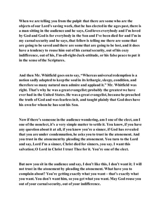 When we are telling you from the pulpit that there are some who are the
objects of our Lord’s saving work, that he has electedin the ages past, there is
a man sitting in the audience and he says, Godloves everybody and I’m loved
by God and God is for everybody in the Son and I’ve been died for and I’m in
my carnalsecurity and he says, that fellow is telling me there are some that
are going to be saved and there are some that are going to be lost, and it does
have a tendency to rouse him out of his carnalsecurity, out of his cozy
indifference, out of his, I’m-all-right-Jack-attitude, or his false peace to put it
in the sense ofthe Scriptures.
And then Mr. Whitfield goes onto say, “Whereas universalredemption is a
notion sadly adapted to keepthe soulin its lethargic, sleepy, condition, and
therefore so many natural men admire and applaud it.” Mr. Whitfield was
right. That’s why he was a greatevangelist;probably the greatestwe have
ever had in the United States. He was a great evangelist, becausehe preached
the truth of God and was fearless init, and taught plainly that God does have
his ownfor whom he has sent his Son.
Now if there’s someone in the audience wondering, am I one of the elect, am I
one of the nonelect, it’s a very simple matter to settle it. You know, if you have
any question about it at all, if you know you’re a sinner, if God has revealed
that you are under condemnation, he asks you to trust in the atonement. And
you trust in the atonementby pleading the atonement. You turn to the Lord
and say, Lord I’m a sinner, Christ died for sinners, you say. I want this
salvation;O Lord in Christ I trust Thee for it. You’re one of the elect.
But now you sit in the audience and say, I don’t like this, I don’t want it; I will
not trust in the atonement by pleading the atonement. What have you to
complain about? You’re getting exactly what you want – that’s exactly what
you want. You don’t want him, so you get what you want. May God rouse you
out of your carnalsecurity, out of your indifference.
 