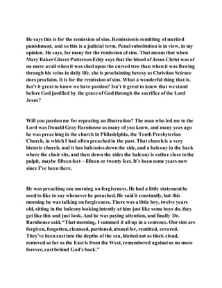 He says this is for the remission of sins. Remissionis remitting of merited
punishment, and so this is a judicial term. Penal substitution is in view, in my
opinion. He says, for many for the remission of sins. That means that when
Mary BakerGloverPattersonEddy says that the blood of Jesus Christ was of
no more avail when it was shed upon the cursed tree than when it was flowing
through his veins in daily life, she is proclaiming heresy as Christian Science
does proclaim. It is for the remission of sins. What a wonderful thing that is.
Isn’t it greatto know we have pardon? Isn’t it great to know that we stand
before God justified by the grace of God through the sacrifice of the Lord
Jesus?
Will you pardon me for repeating an illustration? The man who led me to the
Lord was Donald Gray Barnhouse as many of you know, and many yeas ago
he was preaching in the church in Philadelphia, the Tenth Presbyterian
Church, in which I had often preachedin the past. That church is a very
historic church, and it has balconies downthe side, and a balcony in the back
where the choir sits, and then down the sides the balcony is rather close to the
pulpit, maybe fifteen feet – fifteen or twenty feet. It’s been some years now
since I’ve been there.
He was preaching one morning on forgiveness. He had a little statementhe
used to like to say wheneverhe preached. He said it constantly, but this
morning he was talking on forgiveness. There was a little boy, twelve years
old, sitting in the balconylooking intently at him just like some boys do, they
get like this and just look. And he was paying attention, and finally Dr.
Barnhouse said, “That morning, I summed it all up in a sentence. Oursins are
forgiven, forgotten, cleansed, pardoned, atonedfor, remitted, covered.
They’ve been castinto the depths of the sea, blottedout as thick cloud,
removed as far as the East is from the West, remembered againstus no more
forever, castbehind God’s back.”
 
