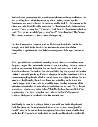 And with that, pronounced the benediction and went out front, and later as he
was standing there, a little boy came up about twelve years of age. Dr.
Barnhouse was a realtall man. He came up, and he took Dr. Barnhouse by the
elbow and pulled on it like this, and when Dr. Barnhouse lookeddown at him,
he said, “Greatsermon, Doc.” [Laughter] And then, Dr. Barnhouse smiled, he
said, “Gee, we’re sure sittin’ purty, aren’t we?” [More laughter] That’s true.
That exactly what we are. We are sure sitting pretty.
Our Lord has made a covenantwith us. He has confirmed it in that he has
brought us to faith in the Lord Jesus. We have the remissionof sins.
Everything is optimism for the Christian throughout all the ages that are to
come.
Well I got a little too excited this morning. In the 29th verse, he talks about
the greatsupper. He converts the memorial into a prophesy: the new covenant
leads on to a new day. It implies that our Lord shall be exalted. I will not
drink henceforth of the fruit of this vine until that day when you drink it when
I drink it new with you in my Father’s kingdom. It implies that there will be a
consummating kingdom in which we do sit down and enjoy the things that we
have here. Incidentally, if our Lord Jesus was not telling us the truth, the
Lord’s Supper which we celebrate would be every Sunday a memory of the
mistakenestimate that he put on his own ministry, for he said, “Neverforget,
never forget what we are doing today.” But if he had not been exalted, if this
is not coming true, then every time we celebrate the Lord’s Supper, we
celebrate his ignorance and mistakes. We know better.
And finally he says, he is going to drink it new with you in the kingdom of
God. The cross and the communion lead on to the secondcoming just like
GoodFriday via Easterleads on to epiphany. So written unmistakably then
on the Lord’s Supper is his desire that his death, not his miracles, not his life,
 