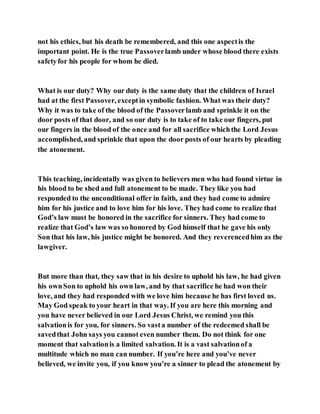 not his ethics, but his death be remembered, and this one aspectis the
important point. He is the true Passoverlamb under whose blood there exists
safetyfor his people for whom he died.
What is our duty? Why our duty is the same duty that the children of Israel
had at the first Passover, exceptin symbolic fashion. What was their duty?
Why it was to take of the blood of the Passoverlamb and sprinkle it on the
door posts of that door, and so our duty is to take of to take our fingers, put
our fingers in the blood of the once and for all sacrifice whichthe Lord Jesus
accomplished, and sprinkle that upon the door posts of our hearts by pleading
the atonement.
This teaching, incidentally was given to believers men who had found virtue in
his blood to be shed and full atonement to be made. They like you had
responded to the unconditional offer in faith, and they had come to admire
him for his justice and to love him for his love. They had come to realize that
God’s law must be honored in the sacrifice for sinners. They had come to
realize that God’s law was so honored by God himself that he gave his only
Son that his law, his justice might be honored. And they reverencedhim as the
lawgiver.
But more than that, they saw that in his desire to uphold his law, he had given
his ownSon to uphold his own law, and by that sacrifice he had won their
love, and they had responded with we love him because he has first loved us.
May God speak to your heart in that way. If you are here this morning and
you have never believed in our Lord Jesus Christ, we remind you this
salvationis for you, for sinners. So vasta number of the redeemed shall be
savedthat John says you cannot even number them. Do not think for one
moment that salvationis a limited salvation. It is a vast salvationof a
multitude which no man can number. If you’re here and you’ve never
believed, we invite you, if you know you’re a sinner to plead the atonement by
 