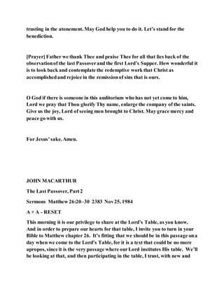 trusting in the atonement. May God help you to do it. Let’s stand for the
benediction.
[Prayer] Father we thank Thee and praise Thee for all that lies back of the
observationof the last Passoverand the first Lord’s Supper. How wonderful it
is to look back and contemplate the redemptive work that Christ as
accomplishedand rejoice in the remissionof sins that is ours.
O God if there is someone in this auditorium who has not yet come to him,
Lord we pray that Thou glorify Thy name, enlarge the company of the saints.
Give us the joy, Lord of seeing men brought to Christ. May grace mercy and
peace go with us.
For Jesus’sake. Amen.
JOHN MACARTHUR
The Last Passover, Part2
Sermons Matthew 26:20–30 2383 Nov25, 1984
A + A - RESET
This morning it is our privilege to share at the Lord’s Table, as you know.
And in order to prepare our hearts for that table, I invite you to turn in your
Bible to Matthew chapter 26. It’s fitting that we should be in this passage ona
day when we come to the Lord’s Table, for it is a text that could be no more
apropos, since it is the very passage where ourLord institutes His table. We’ll
be looking at that, and then participating in the table, I trust, with new and
 