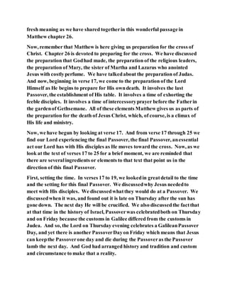 fresh meaning as we have shared togetherin this wonderful passage in
Matthew chapter 26.
Now, remember that Matthew is here giving us preparation for the cross of
Christ. Chapter 26 is devoted to preparing for the cross. We have discussed
the preparation that Godhad made, the preparation of the religious leaders,
the preparation of Mary, the sister of Martha and Lazarus who anointed
Jesus with costlyperfume. We have talkedabout the preparation of Judas.
And now, beginning in verse 17, we come to the preparation of the Lord
Himself as He begins to prepare for His owndeath. It involves the last
Passover, the establishment of His table. It involves a time of exhorting the
feeble disciples. It involves a time of intercessoryprayer before the Fatherin
the gardenof Gethsemane. All of these elements Matthew gives us as parts of
the preparation for the death of Jesus Christ, which, of course, is a climax of
His life and ministry.
Now, we have begun by looking at verse 17. And from verse 17 through 25 we
find our Lord experiencing the final Passover, the final Passover, anessential
act our Lord has with His disciples as He moves toward the cross. Now, as we
look at the text of verses 17 to 25 for a brief moment, we are reminded that
there are severalingredients or elements to that text that point us in the
direction of this final Passover.
First, setting the time. In verses 17 to 19, we lookedin greatdetail to the time
and the setting for this final Passover. We discussedwhy Jesus neededto
meet with His disciples. We discussedwhatthey would do at a Passover. We
discussedwhen it was, and found out it is late on Thursday after the sun has
gone down. The next day He will be crucified. We also discussedthe factthat
at that time in the history of Israel, Passoverwas celebratedboth on Thursday
and on Friday because the customs in Galilee differed from the customs in
Judea. And so, the Lord on Thursday evening celebrates a GalileanPassover
Day, and yet there is another PassoverDayon Friday which means that Jesus
can keepthe Passoverone day and die during the Passoveras the Passover
lamb the next day. And God had arranged history and tradition and custom
and circumstance to make that a reality.
 