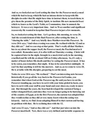 And so, we lookedat our Lord setting the time for the Passovermeal, a meal
which He had to keep, which He had an intense desire to keepwith His
disciples in order that He might have time to instruct them, to teach them, to
give them the promise of the Holy Spirit, to institute His new memorial feast
which we know as the Lord’s Table, or Communion, time to unmask the
betrayer. It was a very important time. And we’ll see another and significant
reasonwhy He wanted to keepthat final Passoverin just a few moments.
So, we lookedatsetting the time. Let’s go then, this morning, to verse 20.
And the secondelement of this final Passover, aftersetting the time, is
“sharing the table.” And very briefly does Matthew treat this Passover. In
verse 20 it says, “And when evening was come, He reclined with the 12 and as
they did eat.” And we can stop at that point. That’s really all that Matthew
has to sayabout the supper itself, the Passovermeal, the Paschalmealas it
was called. Remembernow, it is after 6:00 on Thursday evening. Christ will
be captured later in the night, brought to a mock trial early in the morning,
crucified and He will die at about 3:00 on Friday afternoon. So, it’s only a
matter of hours before His death and they’re eating the Passovermeal. It has
to be eaten, you remember, that night. It has to be eatenbefore midnight. It
can’t be that anything is left for the morrow. And so, as we come to verse 20,
He is at table with His disciples, preparing to eat the meal.
Notice in verse 20 it says, “He reclined.” That’s an interesting note because
historically if you go all the way back to the Passoverin Exodus, you
remember that when God setthe Passoverup, He said you have to eat the
Passoverstanding up, you have to eat it with your loins girded in haste, you
have to eat it with your staff in your hand and your shoes on, ready to move
out. But through the years, the feasthad developed the customof being a
rather elongatedfeast, and since they were no longergoing to be hurrying out
of the country of Egypt, as in the first Passover, the custom was adopted that
they would recline as they did at very many feasts when the eating was
leisurely. And so, we find Jesus adapting Himself to that custom and having
no problem with that. He is reclining then with the 12.
And verse 21 says, “And as they did eat.” And that just takes us into the
Passovermealitself. Now, there was a very defined and inviable sequence in
 