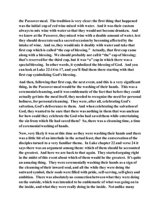 the Passovermeal. The tradition is very clear: the first thing that happened
was the initial cup of red wine mixed with water. And it was their custom
always to mix wine with waterso that they would not become drunken. And
we know at the Passover, theymixed wine with a double amount of water, lest
they should desecratesucha sacredoccasionby becoming affectedby the
intake of wine. And so, they would mix it doubly with waterand take that
first cup which is called“the cup of blessing.” Actually, that first cup came
along with a blessing. We should probably not callit “the” cup of blessing;
that’s reservedfor the third cup, but it was “a” cup in which there was a
specialblessing. In other words, it symbolized the blessing of God. And you
can look at Luke 22:14 to 17, and you’ll find them there starting with that
first cup symbolizing God’s blessing.
And then, following that first cup, the next event, and this is a very significant
thing, in the Passovermealwould be the washing of their hands. This was a
ceremonialcleansing, and it was emblematic of the fact that before they could
actually getinto the meal itself, they needed to recognize the need for personal
holiness, for personalcleansing. Theywere, after all, celebrating God’s
salvation, God’s deliverance to them. And when celebrating the salvationof
God, they wanted to be sure that there was nothing in them that was unclean
for how could they celebrate the God who had savedthem while entertaining
the sin from which He had savedthem? So, there was a cleansing time, a time
of ceremonialwashing of hands.
Now, very likely it was at this time as they were washing their hands and there
was a little bit of an interlude in the actualfeast, that the conversationof the
disciples turned to a very familiar theme. In Luke chapter 22 and verse 24 it
says there was an argument among them: which of them should be accounted
the greatest. And here we are back to that again. They startedarguing right
in the midst of this event about which of them would be the greatest. It’s quite
an amazing thing. They were ceremonially washing their hands as a sign of
the cleansing oftheir inward soul, and all the while they were doing the
outward symbol, their souls were filled with pride, self-serving, self-gloryand
ambition. There was absolutelyno connectionbetweenwhat they were doing
on the outside, which was intended to be emblematic of what was going on in
the inside, and what they were really doing in the inside. Notunlike many
 