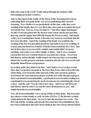 folks who come to the Lord’s Table and go through the motions while
entertaining sin in their own lives.
And so, they ignored the reality of the intent of this cleansing and went on
cultivating their own pride in the very actof symbolizing their inward
cleansing. Now, Ibelieve it was particularly at this time, while they were
washing of the hands, that it is very likely they also came to recognize the need
to washthe feet. You see, it says in John 13, “And after supper had begun.”
So, they’d alreadygotten into the meal to some extent, maybe just past that
first cup, and the supper had officially begun, the Passovermeal. And maybe
as they were washing their hands, it became very aware to everybody that the
feet were also dirty. And if the washing of the hands was symbolic, the
washing of the feet was just plain practical, especiallyif you were reclining at
a meal, and your head was a matter of inches from somebodyelse’s feet. And
feet in those days were coveredby sandals, and sandals didn’t keepout
anything, and so they were either muddy or dusty. And it was a common
custom that feetwere washedwhenever you came into a home. No servant
had done it, and no disciple would stoopto do it because they were arguing
about who was the greatest,and none wanted to take the role of a servant and
disqualify himself from real greatness.
So, in their pride they failed to do that. And I believe it was at that second
time, that’s as goodas any point in the feast, that Jesus, John13 describes the
whole thing, arose from the table and took of His outer garment, girded a
towelabout his waistand proceededto washthe feetof the disciples and gave
them a profound lessononhumility, a profound lessononcondescending love,
a profound lessonon meeting the needs of someone else and taking the role of
a slave. And He said, “You do what I have done. And if you call Me Lord
and Master, then do what I sayand do what I demonstrate to you,” and
taught them the lessonof humility.
Now, the lessonof humility was a strong rebuke to their pride. But Jesus also
gave them a verbal rebuke as well. In Luke 22:25 to 27, He literally verbally
rebuked them for their pride. So, you’re into the meal just two events. The
first cup and the washing, and already these men have been intimidated, they
have been confronted, they have been rebuked, they have been exhorted about
 