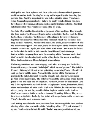 their pride and their ugliness and their self-centeredness andtheir personal
ambition and so forth. So, they’re pretty well whipped by the time they just
get into this. And it’s important for you to keepthat in mind. They have,
when Jesus rebukes somebody, I believe He really rebuked them. So, they
have been well-rebuked, and unmasked as egotisticalandso forth. And that
sets them up for what reactionwe see a little bit later.
So, John 13 probably slips right in at the point of the washing. Thatbrought
the third part of the Passoverfeastwhichwas the bitter herbs. And the bitter
herbs, then, symbolic of the bitterness of bondage in Egypt were brought
togetherwith unleavened bread and the charoset, whichwas the sauce that
they made at Passover. And into this sauce, the bread, unleavened bread, and
the herbs were dipped. And then, came the fourth part of the Passoverwhich
was the secondcup. Again, red wine mixed with water. And when the father,
or the head of the table, in this case the Lord Himself, took that cup,
instructed the company there as to the meaning of the Passovermeal. And
that’s why it’s the showing forth or the telling forth. So, a cup, a washing,
bitter herbs, unleavened bread dipped, a secondcup.
Following that there was some singing. And what was sung was the hallel,
from which we getthe word “hallelujah” which means “praise.” The hallel is
Psalm113 through 118, and at this point they would sing Psalm113 and 114.
And so, that would be sung. Now, after the singing of the first couple of
psalms in the hallel, the lamb would be brought out. And now, the major
portion of the meal began. The bitter herbs and the unleavened bread dipped
prior to this had been like an appetizer. And now, comes the main meal. And
the father againwould washhis hands, take pieces of bread, bless them, break
them, and eatthem with the lamb. And as he did that, he initiated the eating
of everybody else and they would all then begin to eatthe lamb. And so,
that’s where we are in the scene here in verse 21, as they did eat. They were
in at leastto the bitter herbs by this point, at least, perhaps, to the secondcup.
They’re into the meal to some extent.
And as they move into the meal, we come from the setting of the time, and the
sharing of the table to what I call the “shocking ofthe 12.” Look atverse 21
again. “And as they did eat, He said, ‘Truly I say unto you that one of you
 