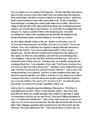 You see, Judas was very adept at his hypocrisy. The fact that they had chosen
him to be the treasurershows they didn’t have any doubt about his integrity.
They trusted him with their resourceswhichwere meagerat best. And Jesus
hadn’t done anything to outwardly expose him at all. In fact, if anything,
Jesus had done everything He could to pull Judas close to Him. Here he was
sitting on His left side at the table which Edersheim, the Jewishhistorian and
scholar, says was the place of greathonor. It was to him Jesus dipped the sop
and gave it. Again, a symbol of him as the honored guest. Jesus did
everything He could to show anything but the fact that He disdained and
despisedand hated Judas and did nothing to reveal him as a traitor.
So, they didn’t identify Judas as the one. Rather, you’ll notice verse 22,
“Every one of them beganto say to Him, ‘It is not I, is it, Lord?’” Every one
of them. Now, why would they be so quick to imagine that they themselves
might be the traitor? Very easyto understand and it’s what I set up a
moment ago. The fact that they had just been rebuked for the ugliness of
their pride, for their sin, and ambition, and self-will, and self-design, they
were whipped. I mean, they had their tails betweentheir legs. Theywere
shamed by their rebuke of Jesus. And then, they were doubly shamed by the
washing of their feet. You remember, Petersaid, “You’ll never washmy feet.
It is not to be that You will washmy feet.” And then, Jesus rebukedPeterand
said, “If I don’t washyour feet, you have no part with Me.” And so, they were
rebuked and they were shamed. And now, in that condition where their sin
has been exposed, and they can’t hide it, and they’re very much aware of their
weakness,they don’t even trust themselves in this regard and they begin to
say, every one of them, “It’s not I, is it? It’s not I, is it?” now that they have
been made very much aware of the capability of their evil.
And so, they’re asking the question thinking of themselves. Well, there’s
something honestin that. There’s some integrity in that. They knew that
deep down in them was a sinful principle that could be so ugly that it might
even lead them to betray the one they loved. They had, William Hendriksen
says, “A wholesome self-distrust.” And so, they said, surely not I, surely not I.
And verse 23, Jesus answeredandsaid, “He that dips the hand with Me in the
dish,” that’s dipping againthe unleavened bread or the bitter herbs into the
charoset, “the same shall betray Me.” They had no knives or forks;they ate
 