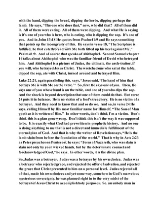 with the hand, dipping the bread, dipping the herbs, dipping perhaps the
lamb. He says, “The one who does that,” now, who did that? All of them did
it. All of them were eating. All of them were dipping. And what He is saying
is it’s one of you who is here, who is eating, who is dipping the sop. It’s one of
you. And in John 13:18 He quotes from Psalm41:9 and He says something
that points up the incongruity of this. He says in verse 18, “The Scripture is
fulfilled, he that eatethbread with Me hath lifted up his heel againstMe,”
Psalm41:9. And of course that speaks ofAhithophel. SecondSamuel chapter
16 talks about Ahithophel who was the familiar friend of David who betrayed
him. And Ahithophel is a picture of Judas, the ultimate, the arch-traitor, if
you will, who betrayed Jesus Christ. The wretchedone who satat the table,
dipped the sop, ate with Christ, turned around and betrayed Him.
Luke 22:21, againparalleling this, says, “Jesus said, ‘The hand of him that
betrays Me is with Me on the table.’” So, first He says one of you. Then, He
says one of you whose hand is on the table, and one of you who dips the sop.
And the shock is beyond description that one of them could do that. But verse
24 puts it in balance. He is no victim of a fool’s treachery. He is no victim of a
betrayer. And they need to know that and so do we. And so, in verse 24 He
says, calling Himself by His most familiar name for Himself, “The Sonof Man
goethas it is written of Him.” In other words, don’t think I’m a victim. Don’t
think this is a plan gone wrong. Don’t think this isn’t the way it was supposed
to be. It is exactly what God had prewritten in prophetic history. And no one
is doing anything to me that is not a direct and immediate fulfillment of the
eternal plan of God. And that is why the writer of Revelationsays, “He is the
lamb slain from before the foundation of the world.” That is why in Acts 2:23
as Peterpreaches on Pentecost,he says: “JesusofNazareth, who was slain is
slain not only by your wickedhands, but by the determinate counseland
foreknowledgeofGod,” he says. In other words, it is the divine plan.
So, Judas was a betrayer. Judas was a betrayer by his own choice. Judas was
a betrayer who rejectedgrace, and rejectedthe offer of salvation, and rejected
the grace that Christ presented to him on a personallevel. Judas rejectedall
of that, made his own choices and yet some way, somehow in God’s marvelous
mysterious sovereignty, he was planned right in to the very midst of the
betrayal of Jesus Christ to accomplishholy purposes. So, an unholy man in
 
