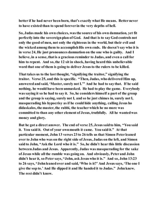 better if he had never been born, that’s exactly what He means. Betternever
to have existed than to spend foreverin the very depths of hell.
So, Judas made his own choices, was the source of his own damnation, yet fit
perfectly into the sovereignplan of God. And that is to sayGod controls not
only the good of men, not only the righteous in the world, but their evil and
the wickedamong them to accomplishHis own ends. He doesn’t say who it is
in verse 24, He just pronounces damnation on the one who is guilty. And I
believe, in a sense, thatis a gracious reminder to Judas, and even a call for
him to repent. And so, the 12 sit in shock, having heard this unbelievable
word that one of them is going to deliver Jesus to the rulers to be killed.
That takes us to the last thought, “signifying the traitor,” signifying the
traitor. Verse 25, and this is specific. “Then, Judas, who delivered Him up,
answeredand said, ‘Master, surely not I.’” And he had to saythat. If he said
nothing, he would have been unmasked. He had to play the game. Everybody
was saying it so he had to say it. So, he considers himself a part of the group
and the group is saying, surely not I, and so he just chimes in, surely not I,
masquerading his hypocrisy as if he could hide anything, calling Jesus ho
didaskalos, the master, the rabbi, the teacherwhich he no more was
committed to than any other element of Jesus, truthfully. All he wantedwas
money and glory.
But he got a direct answer. The end of verse 25, Jesus saidto him, “You said
it. You said it. Out of your ownmouth it came. You said it.” At that
particular moment, John 13 verses 23 to 26 tells us that Simon Peterleaned
over to John who was on the right side of Jesus, Judas on the left, and Simon
said to John, “Ask the Lord who it is.” So, he didn’t hear this little discussion
betweenJudas and Jesus. Apparently, Judas was masquerading for the sake
of Jesus while all the rumble was going on. And obviously, Peterand John
didn’t hear it, so Peter says, “John, ask Jesuswho it is.” And so, John 13:23
to 26 says, “Johnleanedover and said, ‘Who is it?’ And Jesus says, ‘The one I
give the sop to.’ And He dipped it and He handed it to Judas.” Johnknew.
The rest didn’t know.
 