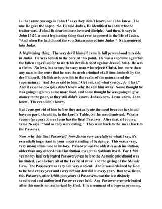 In that same passage inJohn 13 says they didn’t know, but John knew. The
one He gave the sopto. So, He told Judas, He identified to John who the
traitor was. John, His dear intimate beloved disciple. And then, it says in
John 13:27, a most frightening thing that ever happened in the life of Judas,
“And when He had dipped the sop, Satan enteredinto Judas.” Satanentered
into Judas.
A frightening thing. The very devil himself came in full personhoodto reside
in Judas. He was hellish to the core, atthis point. He was a supreme agentfor
the fallen angelLucifer to work his devilish deed againstJesus Christ. He was
a victim. No less, in a sense, than any man who rejects Christ, but more than
any man in the sense that he was the arch criminal of all time, indwelt by the
devil himself. Hellish as is possible in the realm of the natural and the
supernatural. And Jesus saidto him, “Get out, and what you do, do it fast.”
And it says the disciples didn’t know why He senthim away. Some thought he
was going to go buy some more food, and some thought he was going to give
money to the poor, so they still didn’t know. Judas knew. Jesus knew. John
knew. The rest didn’t know.
But Jesus gotrid of him before they actually ate the meal because he should
have no part, should he, in the Lord’s Table. So, he was dismissed. What a
scene ofpreparation as Jesus has the final Passover. After that, of course,
verse 26 says, “And as they were eating.” Theywent back to the meal, back to
the Passover.
Now, why this final Passover? Now,listenvery carefully to what I say, it’s
essentiallyimportant in your understanding of Scripture. This was a very,
very momentous time in history. Passoverwas the oldestJewishinstitution,
older than any other Jewishinstitution except the Sabbath itself. For 1,500
years they had celebratedPassover, evenbefore the Aaronic priesthood was
instituted, even before all of the Levitical ritual and the giving of the Mosaic
Law. The Passoverwas very old, very ancient. And it was ordained by God
to be held every year and every devout Jew did it every year. But now, listen,
this Passover, after1,500-plus years ofPassovers, wasthe lastdivinely
sanctionedand authorized Passovereverheld. Any Passoverevercelebrated
after this one is not authorized by God. It is a remnant of a bygone economy,
 