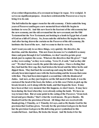 of an extinct dispensation, of a covenant no longer in vogue. It is vestigial. It
serves no significantpurpose. Jesus here celebratedthe Passoveras a wayto
bring it to its end.
The bell tolled in the upper room for the old economy. Christ ended the long
years of Passoverandbegan a new memorial feastwhich He begins to
institute in verse 26. And this new feastis the feastnot of the old economybut
the new economy, not the old covenantbut the new covenant, not the Old
Testamentbut the New Testament, not looking to a lamb in Egypt but a Lamb
of God on a hill of Calvary. So, Jesus ends the old before He begins the new.
And after having drawn the curtain on the Passoverofthe old economy, He
institutes the feastof the new. And we come to that in verse 26.
And I want you only to see three things, very quickly: the directive, the
doctrine, and the duration. This new feast, because we’ve studied it so many
times and gone through it in Corinthians, we don’t need to go into great
detail, just to capture the scene. Whatare the directives that He gives? “And
as they were eating,” as they were eating. Verse 21, it said, “And as they did
eat.” We don’t know exactly the point this takes place. I have a feeling that
they had had the first cup, they had broken the bread and the bitter herbs and
dipped them. They had had the secondcup and sung the hallel. They had
already been interrupted once with the footwashing and the lessons thatcame
with that. They had been interrupted a secondtime with the dismissalof
Judas. And now, as they just begin to eatthe full meal of the lamb, it was the
custom of the head of the feast, the father, or in this case Christ, to pick up the
bread, break it, eat it along with the lamb, and that beganthe feast. It may
have been at that very moment that this happens, we don’t know. It may have
been during the feastwhen they were already eating the lamb. We have no
way to know that. But at some point in the eating of the Passover, “Jesus took
bread and gave thanks,” that’s what the word means. He gave thanks. He
thanked God for the provision of bread. All things that are receivedwith
thanksgiving, 2 Timothy, or 1 Timothy 4:4 says, and so He thanks God for the
provision that God has given. Notonly for the provision God gave in the food
but the provision God gave in His delivering powersymbolized in this
wonderful feast. And then, He broke the bread. And He broke it for the
 
