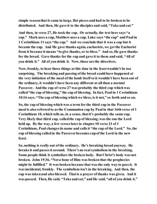 simple reasonthat it came in large, flat pieces and had to be broken to be
distributed. And then, He gave it to the disciples and said, “Takeand eat.”
And then, in verse 27, He took the cup. Or actually, the text here says “a
cup.” Mark uses a cup, Matthew uses a cup, Luke says “the cup” and Paul in
1 Corinthians 11 says “the cup.” And we conclude that it was a cup but it
became the cup. And He gave thanks again, euchariste, we get the Eucharist
from it because it means “to give thanks, or to bless.” And so, He gave thanks
for the bread. Gave thanks for the cup and gave it to them and said, “All of
you drink it.” All of you drink it. Now, those are the directives.
Now, frankly, to hear those things at this time in the feastwouldn’t be too
surprising. The breaking and passing of the bread could have happened at
the very initiation of the meal of the lamb itself so it wouldn’t have been out of
the ordinary, it wouldn’t have been any different at all than a normal
Passover. And the cup of verse 27 was probably the third cup which was
called“the cup of blessing,” the cup of blessing. In fact, Paul in 1 Corinthians
10:16 says, “The cup of blessing which we bless, is it not,” so forth and so on.
So, the cup of blessing which was a term for the third cup in the Passover
meal is also referred to as the Communion cup by Paul in that 16thverse of 1
Corinthians 10, which tells us, in a sense, thatit’s probably the same cup.
Very likely that third cup, calledthe cup of blessing, was the one the Lord
held up. By the way, a few verses laterin chapter10 verse 21 of 1
Corinthians, Paul changes its name and calls it “the cup of the Lord.” So, the
cup of blessing calledin the Passoverbecomes cupof the Lord in the new
feast.
So, nothing is really out of the ordinary. He’s breaking bread anyway. He
breaks it and passes it around. There’s no real symbolism in the breaking.
Some people think it symbolizes the broken body. But Christ’s body was not
broken. John 19:36, “Nota bone of Him was broken that the prophecies
might be fulfilled.” It was broken because that was the only way to pass it. It
was incidental, frankly. The symbolism isn’t in the breaking. And then, the
cup was takenand also blessed. Thatis a prayer of thanks was given. And it
was passed. Then, He said, “Takeand eat,” and He said, “all of you drink it.”
 