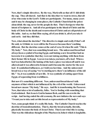 Now, that’s simple directives. By the way, Mark tells us that all 11 did drink
the cup. They all shared. And that is the idea that we want to stress, that all
of us who come to the Lord’s Table are participants. Formany, many years
and it may be changing in some places, the Catholic Church had the priest
alone drink the cup, never let the people do that. That’s foreign to what the
intent of Scripture is. And all of us participate in the blood of Christ and the
body of Christ in the death and resurrectionof Christ and are all partakers of
His table. And so, we find Him saying, all of you drink it, all of you take it
and eatit. And they did that.
Now, what about the doctrine? The directive is simple and really if that’s all
He said, we’d think we were still in the Passoverbecause there’s nothing
different. But the doctrine comes atthe end of verse 26 when He said: “This is
My body.” Now, that was something brand new. The unleavened bread had
always been a symbol of leaving Egypt, and baking a new bread that had no
leavenin it to symbolize that they were not taking anything with them from
their former life in Egypt. Leaven was taken, you know, off a loaf. When a
loaf was bakedbefore the baking of the loaf, a piece was takenoff and it was
allowedand it was allowedto ferment and it became the starterfor the next
loaf. It symbolized influences, as I told you last time. And the unleavened
bread was a way of saying “we’re starting new; there’s no influence of the old
life.” So, it was symbolic of new life. It was symbolic of cutting apart from
Egypt, of separating from worldliness.
But now it’s something different. Now, unleavened bread doesn’t talk
anymore of that which is not influenced by the evil of the world. Unleavened
bread now means “My body,” He says. And He is transforming the Passover.
Now, that takes a lot of authority, folks. You’re fooling with something that
God ordained. But Jesus is God in human flesh, and He can rewrite the
script. And having ended the old economy, He now initiates the new and says
“I want you to take and eat this bread as representative of My body.”
Now, some people think it’s really His body. The Catholic Church teaches the
doctrine of transubstantiation. That is, that the bread actually, literally,
physically becomes the body of Jesus Christ. That is not what this is saying.
That was the ridiculous thought of the Phariseesin John 6 which is laughable.
 