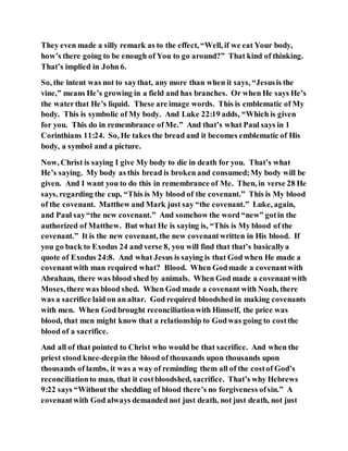 They even made a silly remark as to the effect, “Well, if we eat Your body,
how’s there going to be enough of You to go around?” That kind of thinking.
That’s implied in John 6.
So, the intent was not to saythat, any more than when it says, “Jesusis the
vine,” means He’s growing in a field and has branches. Or when He says He’s
the waterthat He’s liquid. These are image words. This is emblematic of My
body. This is symbolic of My body. And Luke 22:19 adds, “Which is given
for you. This do in remembrance of Me.” And that’s what Paul says in 1
Corinthians 11:24. So, He takes the bread and it becomes emblematic of His
body, a symbol and a picture.
Now, Christ is saying I give My body to die in death for you. That’s what
He’s saying. My body as this bread is broken and consumed;My body will be
given. And I want you to do this in remembrance of Me. Then, in verse 28 He
says, regarding the cup, “This is My blood of the covenant.” This is My blood
of the covenant. Matthew and Mark just say “the covenant.” Luke, again,
and Paul say“the new covenant.” And somehow the word “new” gotin the
authorized of Matthew. But what He is saying is, “This is My blood of the
covenant.” It is the new covenant, the new covenantwritten in His blood. If
you go back to Exodus 24 and verse 8, you will find that that’s basicallya
quote of Exodus 24:8. And what Jesus is saying is that God when He made a
covenantwith man required what? Blood. When Godmade a covenantwith
Abraham, there was blood shed by animals. When God made a covenantwith
Moses,there was blood shed. When God made a covenant with Noah, there
was a sacrifice laid on an altar. God required bloodshed in making covenants
with men. When God brought reconciliationwith Himself, the price was
blood, that men might know that a relationship to Godwas going to costthe
blood of a sacrifice.
And all of that pointed to Christ who would be that sacrifice. And when the
priest stood knee-deepin the blood of thousands upon thousands upon
thousands of lambs, it was a way of reminding them all of the costof God’s
reconciliationto man, that it costbloodshed, sacrifice. That’s why Hebrews
9:22 says “Without the shedding of blood there’s no forgiveness ofsin.” A
covenantwith God always demanded not just death, not just death, not just
 
