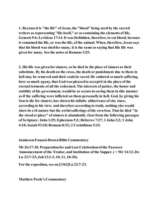 1. Becauseit is "the life" of Jesus, the "blood" being used by the sacred
writers as representing "life itself," or as containing the elements of life,
Genesis 9:4; Leviticus 17:14. It was forbidden, therefore, to eat blood, because
it contained the life, or was the life, of the animal. When, therefore, Jesus says
that his blood was shedfor many, it is the same as saying that His life was
given for many. See the notes at Romans 3:25.
2. His life was given for sinners, or he died in the place of sinners as their
substitute. By his death on the cross, the death or punishment due to them in
hell may be removed and their souls be saved. He endured so much suffering,
bore so much agony, that God was pleasedto acceptit in the place of the
eternal torments of all the redeemed. The interests of justice, the honor and
stability of his government, would be as secure in saving them in this manner
as if the suffering were inflicted on them personallyin hell. God, by giving his
Son to die for sinners, has shown his infinite abhorrence of sin; since,
according to his view, and therefore according to truth, nothing else would
show its evil nature but the awful sufferings of his ownSon. That he died "in
the steador place" of sinners is abundantly clearfrom the following passages
of Scripture: John 1:29; Ephesians 5:2; Hebrews 7:27; 1 John 2:2; 1 John
4:10; Isaiah 53:10;Romans 8:32; 2 Corinthians 5:15.
Jamieson-Fausset-BrownBible Commentary
Mt 26:17-30. Preparationfor and Last Celebrationof the Passover
Announcement of the Traitor, and Institution of the Supper. ( = Mr 14:12-26;
Lu 22:7-23;Joh13:1-3, 10, 11, 18-30).
For the exposition, see on[1362]Lu 22:7-23.
Matthew Poole's Commentary
 