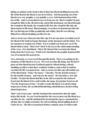 hitting an animal on the head so that it died, but blood-shedding because the
life of the flesh in the blood, it says in Leviticus. And the pouring out of the
blood was a very graphic, a very painful, a very vivid demonstration of the
loss of life. And so, Jesus died to save us from our sin. But it wouldn’t be just
enough for Him to die, He had to die, and in His death pour out blood through
the wounds in His hands, the wounds in His feet, the wound in His side, the
thorn marks in His head. Bloodrunning everywhere to demonstrate that the
life was flowing out of Him graphically and visibly, that He was offering
Himself as a blood-shedding sacrifice for sin.
And so, Jesus says whenyou take this cup, it is not any more to remind you of
the blood of the lamb in Egypt, blood put on the doorposts and the lintel. It is
not anymore to remind you of that. It is to remind you from now on of My
blood which is shed. Thatword “shed” is the keyto the whole understanding
of the verse. It is shed blood. This is My blood of the covenant, the blood
being shed, the Greek says. It had to be shed blood, the graphic demonstrable
way of seeing the life poured out.
Now, obviously, we were saved through His death. There was nothing in the
chemistry of His blood to save us. We were savedin His dying, but He had to
pour out that blood because Godhad required a blood-letting, a blood-
shedding sacrifice so that there would be vividness, and so that it could be
seenthat the life was poured out. And so, Jesus says this cup will remind you
of My blood shed. Notice “formany.” Literally, “forthe benefit of many,”
for the benefit of many. And who are the many? All who believe, Jew and
Gentile. Not just the blood shed like in the old covenantfor the nation of
Israel, but the blood of Jew and Gentile, the many, beyond just Israel, to all.
“Forthe forgiveness ofsins.” In other words, His blood was shed to bring
forgiveness ofsins, the sacrificialbloodletting substitutionary death to bring
about forgiveness.
That’s why Jesus came. And He instituted the memorial to that the night
before His death. So, our Lord headedfor the cross to pour out His blood as a
sacrifice for sin. And He instituted the bread and the cup as a memorial for
all time that we might remember the self-sacrificing, blood-spilling death of
Christ for us. The old covenanthad all those animals, none of which could
 