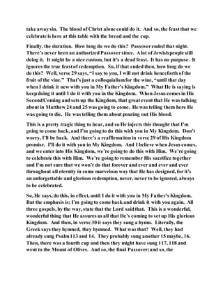 take awaysin. The blood of Christ alone could do it. And so, the feastthat we
celebrate is here at this table with the bread and the cup.
Finally, the duration. How long do we do this? Passoverendedthat night.
There’s never been an authorized Passoversince. Alot of Jewishpeople still
doing it. It might be a nice custom, but it’s a dead feast. It has no purpose. It
ignores the true feastof redemption. So, if that ended then, how long do we
do this? Well, verse 29 says, “I say to you, I will not drink henceforth of the
fruit of the vine.” That’s just a colloquialismfor the wine, “until that day
when I drink it new with you in My Father’s Kingdom.” What He is saying is
keepdoing it until I do it with you in the Kingdom. When Jesus comes in His
SecondComing and sets up the Kingdom, that greatevent that He was talking
about in Matthew 24 and 25 was going to come. He was telling them here He
was going to die. He was telling them about pouring out His blood.
This is a pretty tragic thing to hear, and so He injects this thought that I’m
going to come back, and I’m going to do this with you in My Kingdom. Don’t
worry, I’ll be back. And there’s a reaffirmation in verse 29 of His Kingdom
promise. I’ll do it with you in My Kingdom. And I believe when Jesus comes,
and we enter into His Kingdom, we’re going to do this with Him. We’re going
to celebrate this with Him. We’re going to remember His sacrifice together
and I’m not sure that we won’t do that forever and ever and ever and ever
throughout all eternity in some marvelous way that He has designed, for it’s
an unforgettable and glorious redemption, never, never to be ignored, always
to be celebrated.
So, He says, do this, in effect, until I do it with you in My Father’s Kingdom.
But the emphasis is: I’m going to come back and drink it with you again. All
three gospels, by the way, state that the Lord saidthat. This is a wonderful,
wonderful thing that He assures us all that He’s coming to set up His glorious
Kingdom. And then, in verse 30 it says they sung a hymn. Literally, the
Greek says they hymned, they hymned. What was that? Well, they had
already sung Psalm113 and 14. They probably sung another 15 maybe, 16.
Then, there was a fourth cup and then they might have sung 117, 118 and
went to the Mount of Olives. And so, the final Passover;and so, the
 