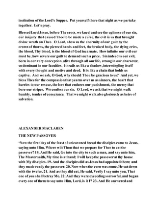 institution of the Lord’s Supper. Put yourself there that night as we partake
together. Let’s pray.
BlessedLord Jesus, before Thy cross, we kneeland see the ugliness of our sin,
our iniquity that causedThee to be made a curse, the evil in us that brought
divine wrath on Thee. O Lord, show us the enormity of our guilt by the
crownof thorns, the pierced hands and feet, the bruised body, the dying cries,
the blood, Thy blood, is the blood of God incarnate. How infinite our evil our
must be, how severe our guilt to demand such a price. Sin indeed is our evil,
born in our very conception, alive through all our life, strong in our character,
so dominant in our faculties. It trails us like a shadow, intermingling itself
with every thought and motive and deed. It is like a chain that holds us
captive. And we ask, O God, why should Thou be gracious to us? And yet, we
bless Thee for the compassionthat yearns over us as sinners, the heart that
hurries to our rescue, the love that endures our punishment, the mercy that
bore our stripes. We confess our sin. O Lord, we ask that we might walk
humbly, tender of conscience. Thatwe might walk also gloriously as heirs of
salvation.
ALEXANDER MACLAREN
THE NEW PASSOVER
‘Now the first day of the feastof unleavened bread the disciples came to Jesus,
saying unto Him, Where wilt Thou that we prepare for Thee to eatthe
passover? 18. And He said, Go into the city to such a man, and sayunto him,
The Mastersaith, My time is at hand; I will keepthe passoveratthy house
with My disciples. 19. And the disciples did as Jesus had appointed them; and
they made ready the passover. 20. Now whenthe even was come, He satdown
with the twelve. 21. And as they did eat, He said, Verily I say unto you, That
one of you shall betray Me. 22. And they were exceeding sorrowful, and began
every one of them to say unto Him, Lord, is it I? 23. And He answeredand
 