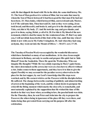 said, He that dippeth his hand with Me in the dish, the same shall betray Me.
21. The Son of Man goethas it is written of Him; but woe unto that man by
whom the Son of Man is betrayed! it had been good for that man if he had not
been born. 25. Then Judas, which betrayed Him, answeredand said, Master,
is it I? He said unto him, Thou hastsaid 26. And as they were eating, Jesus
took bread, and blessedit, and brake it, and gave it to the disciples, and said,
Take, eat;this is My body. 27. And He took the cup, and gave thanks, and
gave it to them, saying, Drink ye all of it; 28. For this is My blood of the new
testament, which is shed for many for the remissionof sins. 29. But I say unto
you, I will not drink henceforth of this fruit of the vine, until that day when I
drink it new with you in My Father’s kingdom. 30. And when they had sung
an hymn, they went out into the Mount of Olives.’—MATT. xxvi. 17-30.
The Tuesdayof PassionWeek wasoccupiedby the wonderful discourses
which have furnished so many of our meditations. At its close Jesussought
retirement in Bethany, not only to soothe and prepare His spirit but to ‘hide
Himself’ from the Sanhedrin. There He spent the Wednesday. Who can
imagine His thoughts? While He was calmly reposing in Mary’s quiet home,
the rulers determined on His arrest, but were at a loss how to effectit without
a riot. Judas comes to them opportunely, and they leave it to him to give the
signal. Possiblywe may accountfor the peculiar secrecyobservedas to the
place for the last supper, by our Lord’s knowledge that His steps were
watched, and by His earnestwishto eatthe Passoverwith the disciples before
He suffered. The change betweenthe courting of publicity and almostinviting
of arrest at the beginning of the week, andthe evident desire to postpone the
crisis till the fitting moment which marks the close ofit, is remarkable, and
most naturally explained by the supposition that He wished the time of His
death to be that very hour when, according to law, the paschallamb was slain.
On the Thursday, then, he sent Peterand John into the city to prepare the
Passover;the others being in ignorance of the place till they were there, and
Judas being thus prevented from carrying out his purpose till after the
celebration.
 