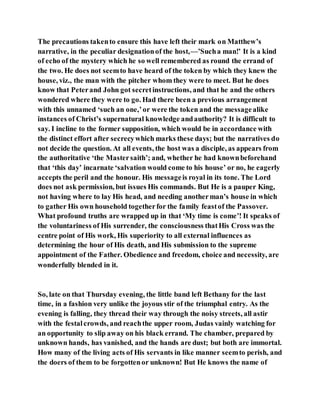 The precautions takento ensure this have left their mark on Matthew’s
narrative, in the peculiar designationof the host,—’Sucha man!’ It is a kind
of echo of the mystery which he so well remembered as round the errand of
the two. He does not seemto have heard of the token by which they knew the
house, viz., the man with the pitcher whom they were to meet. But he does
know that Peterand John got secretinstructions, and that he and the others
wondered where they were to go. Had there been a previous arrangement
with this unnamed ‘such an one,’or were the token and the messagealike
instances of Christ’s supernatural knowledge andauthority? It is difficult to
say. I incline to the former supposition, which would be in accordance with
the distinct effort after secrecywhich marks these days; but the narratives do
not decide the question. At all events, the host was a disciple, as appears from
the authoritative ‘the Mastersaith’; and, whether he had knownbeforehand
that ‘this day’ incarnate ‘salvation would come to his house’ or no, he eagerly
accepts the peril and the honour. His messageis royal in its tone. The Lord
does not ask permission, but issues His commands. But He is a pauper King,
not having where to lay His head, and needing anotherman’s house in which
to gather His own household togetherfor the family feastof the Passover.
What profound truths are wrapped up in that ‘My time is come’! It speaks of
the voluntariness of His surrender, the consciousness thatHis Cross was the
centre point of His work, His superiority to all external influences as
determining the hour of His death, and His submission to the supreme
appointment of the Father. Obedience and freedom, choice and necessity, are
wonderfully blended in it.
So, late on that Thursday evening, the little band left Bethany for the last
time, in a fashion very unlike the joyous stir of the triumphal entry. As the
evening is falling, they thread their way through the noisy streets, all astir
with the festalcrowds, and reachthe upper room, Judas vainly watching for
an opportunity to slip away on his black errand. The chamber, prepared by
unknown hands, has vanished, and the hands are dust; but both are immortal.
How many of the living acts of His servants in like manner seemto perish, and
the doers of them to be forgottenor unknown! But He knows the name of
 