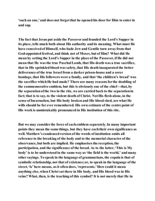 ‘such an one,’and does not forgetthat he opened his door for Him to enter in
and sup.
The fact that Jesus put aside the Passoverand founded the Lord’s Supper in
its place, tells much both about His authority and its meaning. What must He
have conceivedof Himself, who bade Jew and Gentile turn awayfrom that
God-appointed festival, and think not of Moses, but of Him? What did He
mean by setting the Lord’s Supper in the place of the Passover, if He did not
mean that He was the true PaschalLamb, that His death was a true sacrifice,
that in His sprinkled blood was safety, that His death inaugurated the better
deliverance of the true Israelfrom a darker prison-house and a sorer
bondage, that His followers were a family, and that ‘the children’s bread’ was
the sacrifice whichHe had made? There are many reasons forthe doubling of
the commemorative emblem, but this is obviously one of the chief—that, by
the separationofthe two in the rite, we are carried back to the separationin
fact; that is to say, to the violent death of Christ. NotHis flesh alone, in the
sense ofIncarnation, but His body brokenand His blood shed, are what He
wills should be for ever remembered. His own estimate of the centre point of
His work is unmistakably pronounced in His institution of this rite.
But we may considerthe force of eachemblem separately. In many important
points they mean the same things, but they have eachtheir own significance as
well. Matthew’s condensedversion of the words of institution omits all
reference to the breaking of the body and to the memorial characterof the
observance, but both are implied. He emphasises the reception, the
participation, and the significance of the bread. As to the latter, ‘This is My
body’ is to be understood in the same way as ‘the field is the world,’ and many
other sayings. To speak in the language of grammarians, the copula is that of
symbolic relationship, not that of existence;or, to speak in the language of the
street, ‘is’ here means, as it often does, ‘represents.’How could it mean
anything else, when Christ sat there in His body, and His blood was in His
veins? What, then, is the teaching of this symbol? It is not merely that He in
 