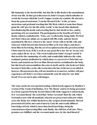 His humanity is the bread of life, but that He in His death is the nourishment
of our true life. In that greatdiscourse in John’s Gospel, whichembodies in
words the lessons whichthe Lord’s Supper teaches by symbols, He advances
from the generalstatement, ‘I am the Bread of Life,’ to the yet more
mysterious and profound teaching that His flesh, which at some then future
point He will ‘give for the life of the world,’ is the bread; thus distinctly
foreshadowing His death, and asserting that by that death we live, and by
partaking of it are nourished. The participation in the benefits of Christ’s
death, which is symbolised by ‘Take, eat,’is effectedby living faith. We feed
on Christ when our minds are occupiedwith His truth, and our hearts
nourished by His love, when it is the ‘meat’ of our wills to do His will, and
when our whole inward man fastens on Him as its true object, and draws
from Him its best being. But the act of receptionteaches the greatlessonthat
Christ must be in us, if He is to do us any good. He is not ‘for us’ in any real
sense, unless He be ‘in us.’ The word rendered in John’s Gospel‘eateth’is
that used for the ruminating of cattle, and wonderfully indicates the calm,
continual, patient meditation by which alone we can receive Christ into our
hearts, and nourish our lives on Him. Bread eatenis assimilatedto the body,
but this bread eatenassimilates the eaterto itself, and he who feeds on Christ
becomes Christ-like, as the silk-worm takes the hue of the leaves on which it
browses. Breadeatento-day will not nourish us to-morrow, neither will past
experiences ofChrist’s sweetnesssustainthe soul. He must be ‘our daily
bread’ if we are not to pine with hunger.
The wine carries its own specialteaching, whichclearly appears in Matthew’s
version of the words of institution. It is ‘My blood,’ and by its being presented
in a form separate from the bread which is His body suggestsa violent death.
It is ‘covenant blood,’ the sealofthat ‘better covenant’than the old, which
God makes now with all mankind, wherein are given renewedhearts which
carry the divine law within themselves;the reciprocaland mutually blessed
possessionofGod by men and of men by God, the universally diffused
knowledge ofGod, which is more than head knowledge, being the
consciousnessofpossessing Him; and, finally, the oblivion of all sins. These
promises are fulfilled, and the covenantmade sure, by the shed blood of
 