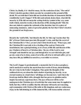 Christ. So, finally, it is ‘shed for many, for the remission of sins.’ The end of
Christ’s death is pardon which canonly be extended on the ground of His
death. We are told that Christ did not teachthe doctrine of atonement. Did He
establishthe Lord’s Supper? If He did (and nobody denies that), what did He
mean by it, if He did not mean the setting forth by symbol of the very same
truth which, stated in words, is the doctrine of His atoning death? This rite
does not, indeed, explain the rationale of the doctrine; but it is a piece of
unmeaning mummery, unless it preaches plainly the fact that Christ’s death is
the ground of our forgiveness.
Breadis the ‘staff of life,’ but blood is the life. So ‘this cup’ teaches that ‘the
life’ of Jesus Christ must pass into His people’s veins, and that the secretof
the Christian life is ‘I live; yet not I, but Christ liveth in me.’ Wine is joy, and
the Christian life is not only to be a feeding of the soul on Christ as its
nourishment, but a glad partaking, as at a feast, of His life and therein of His
joy. Gladness of heart is a Christian duty, ‘the joy of the Lord is your
strength’ and should be our joy; and though here we eat with loins girt, and
go out, some of us to deny, some of us to flee, all of us to toil and suffer, yet we
may have His joy fulfilled in ourselves, evenwhilst we sorrow.
The Lord’s Supper is predominantly a memorial, but it is also a prophecy,
and is marked as such by the mysterious last words of Jesus, aboutdrinking
the new wine in the Father’s kingdom. They point the thoughts of the
saddenedeleven, on whom the dark shadow of parting lay heavily, to an
eternal reunion, in a land where ‘all things are become new,’and where the
festalcup shall be filled with a draught that has powerto gladden and to
inspire beyond any experience here. The joys of heaven will be so far
analogous to the Christian joys of earth that the same name may be applied to
both; but they will be so unlike that the old name will need a new meaning,
and communion with Christ at His table in His kingdom, and our exuberance
of joy in the full drinking in of His immortal life, will transcendthe selectest
 