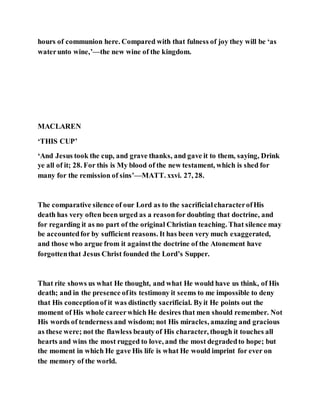 hours of communion here. Compared with that fulness of joy they will be ‘as
waterunto wine,’—the new wine of the kingdom.
MACLAREN
‘THIS CUP’
‘And Jesus took the cup, and grave thanks, and gave it to them, saying, Drink
ye all of it; 28. For this is My blood of the new testament, which is shed for
many for the remission of sins’—MATT. xxvi. 27, 28.
The comparative silence of our Lord as to the sacrificialcharacterofHis
death has very often been urged as a reasonfor doubting that doctrine, and
for regarding it as no part of the original Christian teaching. That silence may
be accountedfor by sufficient reasons. It has been very much exaggerated,
and those who argue from it againstthe doctrine of the Atonement have
forgottenthat Jesus Christ founded the Lord’s Supper.
That rite shows us what He thought, and what He would have us think, of His
death; and in the presence ofits testimony it seems to me impossible to deny
that His conceptionof it was distinctly sacrificial. Byit He points out the
moment of His whole careerwhich He desires that men should remember. Not
His words of tenderness and wisdom; not His miracles, amazing and gracious
as these were; not the flawless beautyof His character, though it touches all
hearts and wins the most rugged to love, and the most degradedto hope; but
the moment in which He gave His life is what He would imprint for ever on
the memory of the world.
 