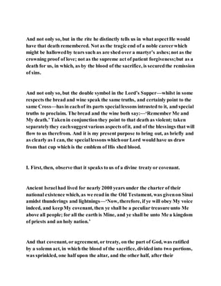 And not only so, but in the rite he distinctly tells us in what aspectHe would
have that death remembered. Not as the tragic end of a noble careerwhich
might be hallowedby tears such as are shed over a martyr’s ashes;not as the
crowning proof of love; not as the supreme act of patient forgiveness;but as a
death for us, in which, as by the blood of the sacrifice, is securedthe remission
of sins.
And not only so, but the double symbol in the Lord’s Supper—whilst in some
respects the bread and wine speak the same truths, and certainly point to the
same Cross—hasin eachof its parts speciallessons intrusted to it, and special
truths to proclaim. The bread and the wine both say:—‘Remember Me and
My death.’ Takenin conjunction they point to that death as violent; taken
separatelythey eachsuggestvarious aspects ofit, and of the blessings that will
flow to us therefrom. And it is my present purpose to bring out, as briefly and
as clearly as I can, the speciallessons whichour Lord would have us draw
from that cup which is the emblem of His shed blood.
I. First, then, observe that it speaks to us of a divine treaty or covenant.
Ancient Israelhad lived for nearly 2000 years under the charter of their
national existence which, as we read in the Old Testament, was givenon Sinai
amidst thunderings and lightnings—‘Now, therefore, if ye will obey My voice
indeed, and keepMy covenant, then ye shall be a peculiar treasure unto Me
above all people; for all the earth is Mine, and ye shall be unto Me a kingdom
of priests and an holy nation.’
And that covenant, or agreement, or treaty, on the part of God, was ratified
by a solemn act, in which the blood of the sacrifice, divided into two portions,
was sprinkled, one half upon the altar, and the other half, after their
 