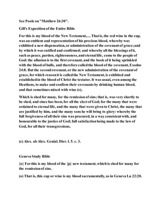 See Poole on"Matthew 26:30".
Gill's Exposition of the Entire Bible
For this is my blood of the New Testament,.... Thatis, the red wine in the cup,
was an emblem and representationof his precious blood, whereby was
exhibited a new dispensation, or administration of the covenantof grace;and
by which it was ratified and confirmed; and whereby all the blessings ofit,
such as peace, pardon, righteousness,and eternallife, come to the people of
God: the allusion is to the first covenant, and the book of it being sprinkled
with the blood of bulls, and therefore calledthe blood of the covenant, Exodus
24:8. But the secondcovenant, or the new administration of the covenantof
grace, forwhich reasonit is calledthe New Testament, is exhibited and
establishedin the blood of Christ the testator. It was usual, even among the
Heathens, to make and confirm their covenants by drinking human blood,
and that sometimes mixed with wine (e),
Which is shed for many, for the remission of sins; that is, was very shortly to
be shed, and since has been, for all the electof God; for the many that were
ordained to eternal life, and the many that were given to Christ, the many that
are justified by him, and the many sons he will bring to glory: whereby the
full forgiveness ofall their sins was procured, in a way consistentwith, and
honourable to the justice of God; full satisfactionbeing made to the law of
God, for all their transgressions,
(e) Alex. ab Alex. Genial. Dier. l. 5. c. 3.
Geneva Study Bible
{o} Forthis is my blood of the {p} new testament, which is shed for many for
the remissionof sins.
(o) That is, this cup or wine is my blood sacramentally, as in Geneva Lu 22:20.
 