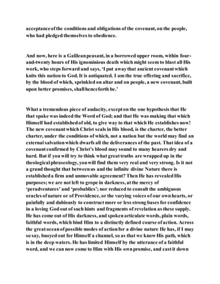 acceptanceofthe conditions and obligations of the covenant, on the people,
who had pledged themselves to obedience.
And now, here is a Galileanpeasant, in a borrowed upper room, within four-
and-twenty hours of His ignominious death which might seem to blast all His
work, who steps forward and says, ‘I put awaythat ancient covenantwhich
knits this nation to God. It is antiquated. I am the true offering and sacrifice,
by the blood of which, sprinkled on altar and on people, a new covenant, built
upon better promises, shallhenceforth be.’
What a tremendous piece of audacity, excepton the one hypothesis that He
that spake was indeed the Word of God; and that He was making that which
Himself had establishedof old, to give way to that which He establishes now!
The new covenantwhich Christ seals in His blood, is the charter, the better
charter, under the conditions of which, not a nation but the world may find an
external salvationwhich dwarfs all the deliverances of the past. That idea of a
covenantconfirmed by Christ’s blood may sound to many hearers dry and
hard. But if you will try to think what greattruths are wrapped up in the
theologicalphraseology, youwill find them very real and very strong. Is it not
a grand thought that betweenus and the infinite divine Nature there is
establisheda firm and unmovable agreement? Then He has revealedHis
purposes;we are not left to grope in darkness, atthe mercy of
‘peradventures’ and ‘probablies’; nor reduced to consult the ambiguous
oracles ofnature or of Providence, or the varying voices of our ownhearts, or
painfully and dubiously to constructmore or less strong bases for confidence
in a loving God out of such hints and fragments of revelation as these supply.
He has come out of His darkness, and spokenarticulate words, plain words,
faithful words, which bind Him to a distinctly defined course ofaction. Across
the greatoceanofpossible modes of actionfor a divine nature He has, if I may
so say, buoyed out for Himself a channel, so as that we know His path, which
is in the deep waters. He has limited Himself by the utterance of a faithful
word, and we can now come to Him with His ownpromise, and castit down
 