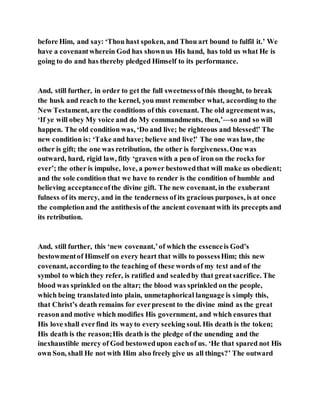 before Him, and say: ‘Thou hast spoken, and Thou art bound to fulfil it.’ We
have a covenantwherein God has shownus His hand, has told us what He is
going to do and has thereby pledged Himself to its performance.
And, still further, in order to get the full sweetnessofthis thought, to break
the husk and reach to the kernel, you must remember what, according to the
New Testament, are the conditions of this covenant. The old agreementwas,
‘If ye will obey My voice and do My commandments, then,’—so and so will
happen. The old condition was, ‘Do and live; be righteous and blessed!’ The
new condition is: ‘Take and have; believe and live!’ The one was law, the
other is gift; the one was retribution, the other is forgiveness.One was
outward, hard, rigid law, fitly ‘graven with a pen of iron on the rocks for
ever’; the other is impulse, love, a power bestowedthat will make us obedient;
and the sole condition that we have to render is the condition of humble and
believing acceptanceofthe divine gift. The new covenant, in the exuberant
fulness of its mercy, and in the tenderness of its gracious purposes, is at once
the completionand the antithesis of the ancient covenantwith its precepts and
its retribution.
And, still further, this ‘new covenant,’of which the essenceis God’s
bestowmentof Himself on every heart that wills to possessHim; this new
covenant, according to the teaching of these words of my text and of the
symbol to which they refer, is ratified and sealedby that greatsacrifice. The
blood was sprinkled on the altar; the blood was sprinkled on the people,
which being translatedinto plain, unmetaphorical language is simply this,
that Christ’s death remains for everpresent to the divine mind as the great
reasonand motive which modifies His government, and which ensures that
His love shall everfind its wayto every seeking soul. His death is the token;
His death is the reason;His death is the pledge of the unending and the
inexhaustible mercy of God bestowedupon eachof us. ‘He that spared not His
own Son, shall He not with Him also freely give us all things?’ The outward
 