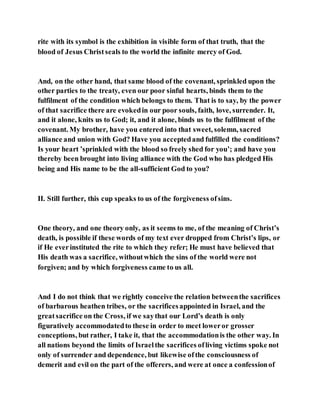 rite with its symbol is the exhibition in visible form of that truth, that the
blood of Jesus Christseals to the world the infinite mercy of God.
And, on the other hand, that same blood of the covenant, sprinkled upon the
other parties to the treaty, even our poor sinful hearts, binds them to the
fulfilment of the condition which belongs to them. That is to say, by the power
of that sacrifice there are evokedin our poor souls, faith, love, surrender. It,
and it alone, knits us to God; it, and it alone, binds us to the fulfilment of the
covenant. My brother, have you entered into that sweet, solemn, sacred
alliance and union with God? Have you acceptedand fulfilled the conditions?
Is your heart ’sprinkled with the blood so freely shed for you’; and have you
thereby been brought into living alliance with the God who has pledged His
being and His name to be the all-sufficient God to you?
II. Still further, this cup speaks to us of the forgiveness ofsins.
One theory, and one theory only, as it seems to me, of the meaning of Christ’s
death, is possible if these words of my text ever dropped from Christ’s lips, or
if He everinstituted the rite to which they refer; He must have believed that
His death was a sacrifice, withoutwhich the sins of the world were not
forgiven; and by which forgiveness came to us all.
And I do not think that we rightly conceive the relation betweenthe sacrifices
of barbarous heathen tribes, or the sacrificesappointed in Israel, and the
greatsacrifice on the Cross, if we saythat our Lord’s death is only
figuratively accommodatedto these in order to meet loweror grosser
conceptions, but rather, I take it, that the accommodationis the other way. In
all nations beyond the limits of Israelthe sacrifices ofliving victims spoke not
only of surrender and dependence, but likewise ofthe consciousness of
demerit and evil on the part of the offerers, and were at once a confessionof
 