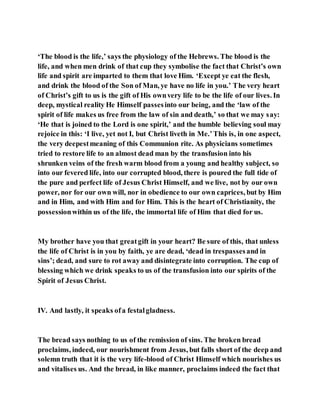 ‘The blood is the life,’ says the physiology of the Hebrews. The blood is the
life, and when men drink of that cup they symbolise the fact that Christ’s own
life and spirit are imparted to them that love Him. ‘Except ye eat the flesh,
and drink the blood of the Son of Man, ye have no life in you.’ The very heart
of Christ’s gift to us is the gift of His ownvery life to be the life of our lives. In
deep, mystical reality He Himself passesinto our being, and the ‘law of the
spirit of life makes us free from the law of sin and death,’ so that we may say:
‘He that is joined to the Lord is one spirit,’ and the humble believing soul may
rejoice in this: ‘I live, yet not I, but Christ liveth in Me.’This is, in one aspect,
the very deepestmeaning of this Communion rite. As physicians sometimes
tried to restore life to an almost dead man by the transfusion into his
shrunken veins of the fresh warm blood from a young and healthy subject, so
into our fevered life, into our corrupted blood, there is poured the full tide of
the pure and perfect life of Jesus Christ Himself, and we live, not by our own
power, nor for our own will, nor in obedience to our own caprices, but by Him
and in Him, and with Him and for Him. This is the heart of Christianity, the
possessionwithin us of the life, the immortal life of Him that died for us.
My brother have you that greatgift in your heart? Be sure of this, that unless
the life of Christ is in you by faith, ye are dead, ‘dead in trespassesand in
sins’; dead, and sure to rot away and disintegrate into corruption. The cup of
blessing which we drink speaks to us of the transfusion into our spirits of the
Spirit of Jesus Christ.
IV. And lastly, it speaks ofa festalgladness.
The bread says nothing to us of the remission of sins. The broken bread
proclaims, indeed, our nourishment from Jesus, but falls short of the deep and
solemn truth that it is the very life-blood of Christ Himself which nourishes us
and vitalises us. And the bread, in like manner, proclaims indeed the fact that
 