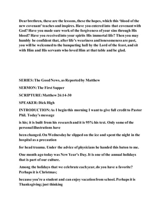 Dearbrethren, these are the lessons, these the hopes, which this ‘blood of the
new covenant’teaches and inspires. Have you entered into that covenantwith
God? Have you made sure work of the forgiveness ofyour sins through His
blood? Have you receivedinto your spirits His immortal life? Then you may
humbly be confident that, after life’s weariness andlonesomenessare past,
you will be welcomedto the banqueting hall by the Lord of the feast, and sit
with Him and His servants who loved Him at that table and be glad.
SERIES:The GoodNews, as Reportedby Matthew
SERMON:The First Supper
SCRIPTURE:Matthew 26:14-30
SPEAKER:Dick High
INTRODUCTION:As I begin this morning I want to give full credit to Pastor
Phil. Today’s message
is his; it is built from his researchand it is 95% his text. Only some of the
personalillustrations have
been changed. On Wednesdayhe slipped on the ice and spent the night in the
hospital as a precaution
for head trauma. Under the advice of physicians he handed this baton to me.
One month ago today was New Year’s Day. It is one of the annual holidays
that is part of our culture.
Among the holidays that we celebrate eachyear, do you have a favorite?
Perhaps it is Christmas;
because you’re a student and can enjoy vacationfrom school. Perhaps it is
Thanksgiving;just thinking
 