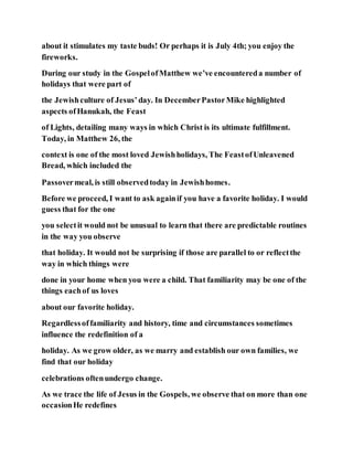 about it stimulates my taste buds! Or perhaps it is July 4th; you enjoy the
fireworks.
During our study in the GospelofMatthew we’ve encountereda number of
holidays that were part of
the Jewishculture of Jesus’day. In DecemberPastorMike highlighted
aspects ofHanukah, the Feast
of Lights, detailing many ways in which Christ is its ultimate fulfillment.
Today, in Matthew 26, the
context is one of the most loved Jewishholidays, The FeastofUnleavened
Bread, which included the
Passovermeal, is still observedtoday in Jewishhomes.
Before we proceed, I want to ask againif you have a favorite holiday. I would
guess that for the one
you selectit would not be unusual to learn that there are predictable routines
in the way you observe
that holiday. It would not be surprising if those are parallel to or reflectthe
way in which things were
done in your home when you were a child. That familiarity may be one of the
things eachof us loves
about our favorite holiday.
Regardlessoffamiliarity and history, time and circumstances sometimes
influence the redefinition of a
holiday. As we grow older, as we marry and establish our own families, we
find that our holiday
celebrations oftenundergo change.
As we trace the life of Jesus in the Gospels, we observe that on more than one
occasionHe redefines
 