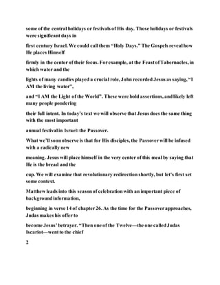 some of the central holidays or festivals of His day. Those holidays or festivals
were significant days in
first century Israel. We could callthem “Holy Days.” The Gospels revealhow
He places Himself
firmly in the center of their focus. Forexample, at the FeastofTabernacles, in
which water and the
lights of many candles played a crucial role, John recorded Jesus as saying, “I
AM the living water”,
and “I AM the Light of the World”. These were bold assertions, andlikely left
many people pondering
their full intent. In today’s text we will observe that Jesus does the same thing
with the most important
annual festivalin Israel:the Passover.
What we’ll soonobserve is that for His disciples, the Passoverwill be infused
with a radically new
meaning. Jesus will place himself in the very center of this meal by saying that
He is the bread and the
cup. We will examine that revolutionary redirection shortly, but let’s first set
some context.
Matthew leads into this seasonof celebrationwith an important piece of
backgroundinformation,
beginning in verse 14 of chapter26. As the time for the Passoverapproaches,
Judas makes his offer to
become Jesus’betrayer. “Then one of the Twelve—the one calledJudas
Iscariot—wentto the chief
2
 