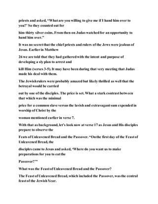 priests and asked, “Whatare you willing to give me if I hand him over to
you?’ So they counted out for
him thirty silver coins. From then on Judas watchedfor an opportunity to
hand him over.”
It was no secretthat the chief priests and rulers of the Jews were jealous of
Jesus. Earlierin Matthew
26 we are told that they had gatheredwith the intent and purpose of
developing a sly plan to arrest and
kill Him (verses 3-5). It may have been during that very meeting that Judas
made his deal with them.
The Jewishrulers were probably amazed but likely thrilled as well that the
betrayal would be carried
out by one of the disciples. The price is set. What a stark contrastbetween
that which was the minimal
price for a common slave versus the lavish and extravagantsum expended in
worship of Christ by the
woman mentioned earlier in verse 7.
With that as background, let’s look now at verse 17 as Jesus and His disciples
prepare to observe the
Feats ofUnleavened Bread and the Passover. “Onthe first day of the Feastof
Unleavened Bread, the
disciples came to Jesus and asked, ‘Where do you want us to make
preparations for you to eatthe
Passover?’”
What was the FeastofUnleavened Bread and the Passover?
The FeastofUnleavened Bread, which included the Passover, wasthe central
feastof the JewishYear.
 