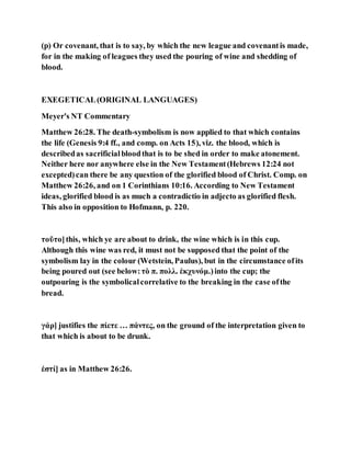 (p) Or covenant, that is to say, by which the new league and covenantis made,
for in the making of leagues they used the pouring of wine and shedding of
blood.
EXEGETICAL(ORIGINAL LANGUAGES)
Meyer's NT Commentary
Matthew 26:28. The death-symbolism is now applied to that which contains
the life (Genesis 9:4 ff., and comp. on Acts 15), viz. the blood, which is
describedas sacrificialbloodthat is to be shed in order to make atonement.
Neither here nor anywhere else in the New Testament(Hebrews 12:24 not
excepted)can there be any question of the glorified blood of Christ. Comp. on
Matthew 26:26, and on 1 Corinthians 10:16. According to New Testament
ideas, glorified blood is as much a contradictio in adjecto as glorified flesh.
This also in opposition to Hofmann, p. 220.
τοῦτο]this, which ye are about to drink, the wine which is in this cup.
Although this wine was red, it must not be supposed that the point of the
symbolism lay in the colour (Wetstein, Paulus), but in the circumstance ofits
being poured out (see below:τὸ π. πολλ. ἐκχυνόμ.)into the cup; the
outpouring is the symbolicalcorrelative to the breaking in the case ofthe
bread.
γάρ] justifies the πίετε … πάντες, on the ground of the interpretation given to
that which is about to be drunk.
ἐστί] as in Matthew 26:26.
 