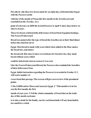Put side by side these two feasts made for an eight-day celebrationthat began
with the Passoveronthe
14th day of the month of Nisan (the first month in the Jewishyear)and
concluded on the 21stday. As a
point of reference, in 2009 the JewishPassoveris April 9, three days before we
observe Easter.
These two feasts celebratedthe deliverance of Israelfrom Egyptian bondage.
The FeastofUnleavened
Breadwas named after the type of bread the Israelites ate at their final dinner
before they hurried out of
Egypt. Mostbread is made with yeastwhich when added to the flour makes
the bread rise, and makes
the bread soft. But since it takes severalhours for bread to rise, they made
bread without yeast, which
could be bakedand eatenas soonas it was cool.
Like the FeastofUnleavened Bread, the Passoveralso reminded the Israelites
of their deliverance from
Egypt. Initial instruction regarding the Passoveris recordedin Exodus 12. I
will read a number of
verses from that passage.The screens willgive an overview of the prominent
points.
1 The LORD said to Mosesand Aaron in Egypt, 2 "This month is to be for
you the first month, the first
month of your year. 3 Tell the whole community of Israel that on the tenth
day of this month eachman
is to take a lamb for his family, one for eachhousehold. 4 If any household is
too small for a whole
 